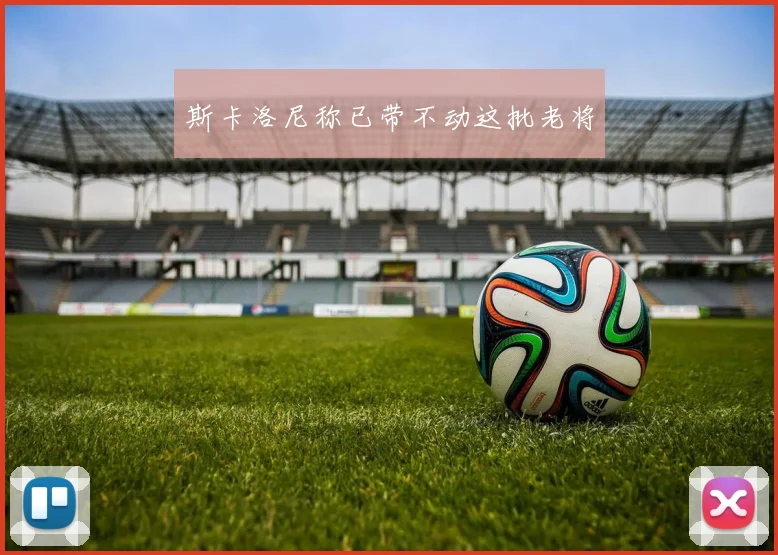 斯卡洛尼称已带不动这批老将